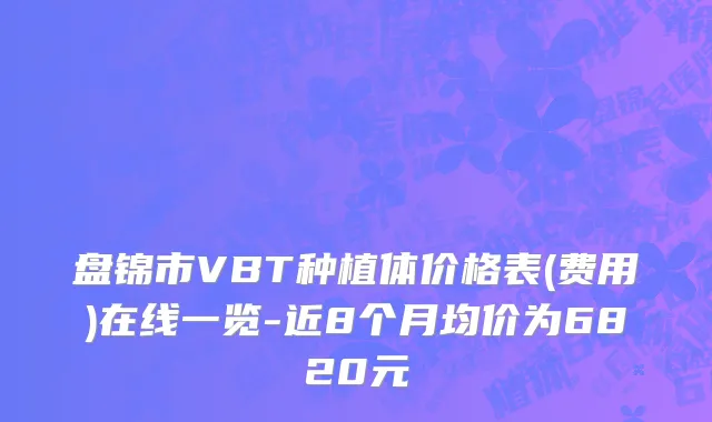 盘锦市VBT种植体价格表(费用)在线一览-近8个月均价为6820元