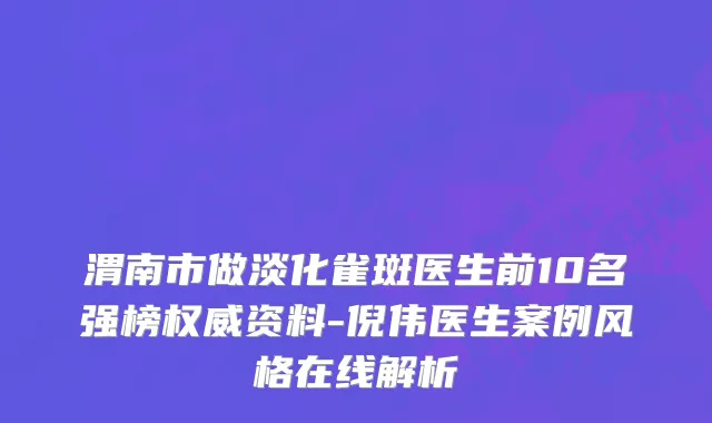 渭南市做淡化雀斑医生前10名强榜权威资料-倪伟医生案例风格在线解析