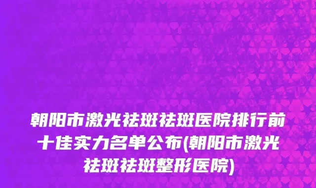 朝阳市激光祛斑祛斑医院排行前十佳实力名单公布(朝阳市激光祛斑祛斑整形医院)