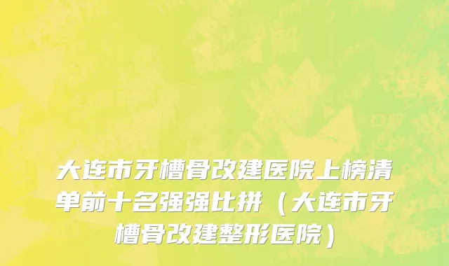 大连市牙槽骨改建医院上榜清单前十名强强比拼（大连市牙槽骨改建整形医院）