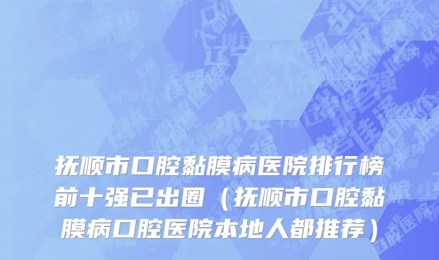 抚顺市口腔黏膜病医院排行榜前十强已出圈（抚顺市口腔黏膜病口腔医院本地人都推荐）