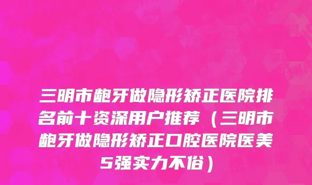 三明市龅牙做隐形矫正医院排名前十资深用户推荐（三明市龅牙做隐形矫正口腔医院医美5强实力不俗）