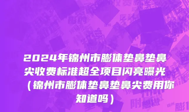 2024年锦州市膨体垫鼻垫鼻尖收费标准超全项目闪亮曝光（锦州市膨体垫鼻垫鼻尖费用你知道吗）