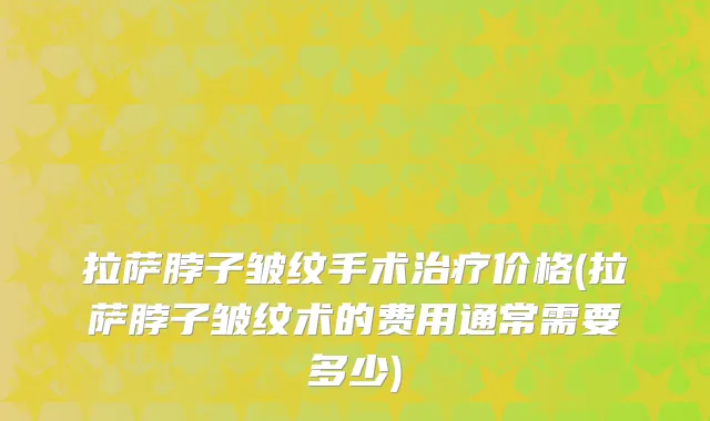 拉萨脖子皱纹手术治疗价格(拉萨脖子皱纹术的费用通常需要多少)