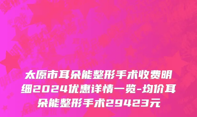 太原市耳朵能整形手术收费明细2024优惠详情一览-均价耳朵能整形手术29423元