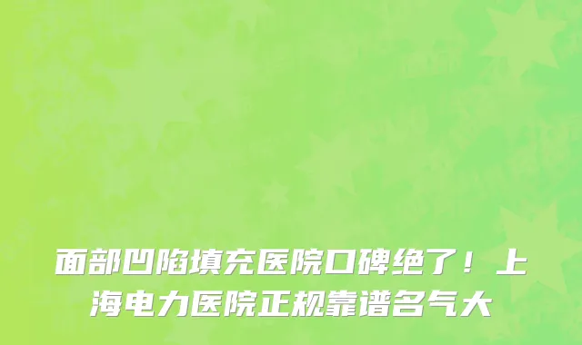 面部凹陷填充医院口碑绝了!上海电力医院正规靠谱名气大