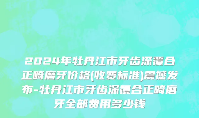2024年牡丹江市牙齿深覆合正畸磨牙价格(收费标准)震撼发布-牡丹江市牙齿深覆合正畸磨牙全部费用多少钱