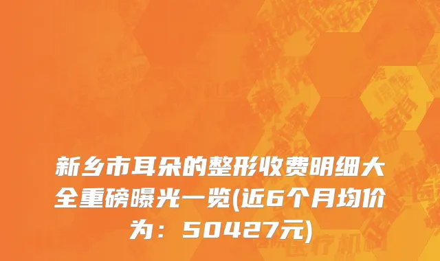 新乡市耳朵的整形收费明细大全重磅曝光一览(近6个月均价为：50427元)