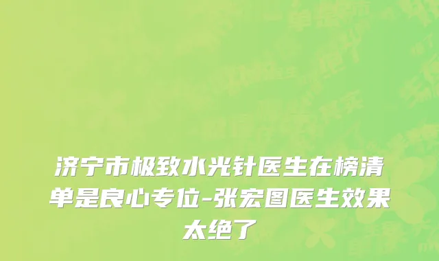 济宁市极致水光针医生在榜清单是良心专位-张宏图医生效果太绝了