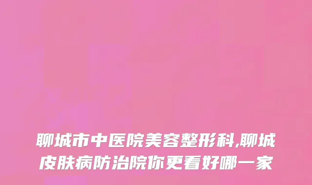 聊城市中医院美容整形科,聊城皮肤病防治院你更看好哪一家