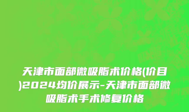 天津市面部微吸脂术价格(价目)2024均价展示-天津市面部微吸脂术手术修复价格