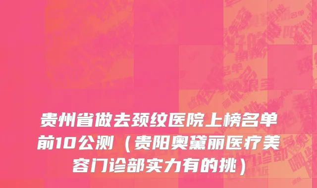 贵州省做去颈纹医院上榜名单前10公测（贵阳奥黛丽医疗美容门诊部实力有的挑）