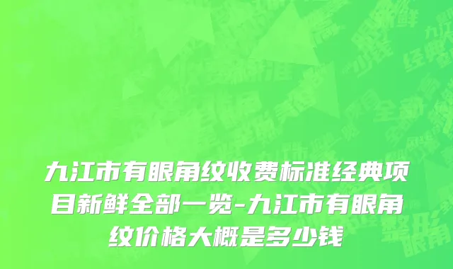九江市有眼角纹收费标准经典项目新鲜全部一览-九江市有眼角纹价格大概是多少钱