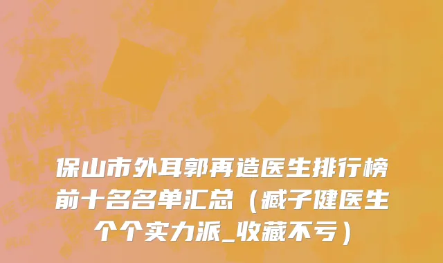 保山市外耳郭再造医生排行榜前十名名单汇总（臧子健医生个个实力派_收藏不亏）