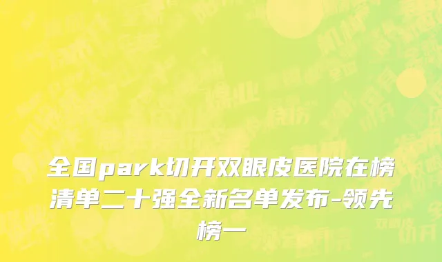 全国park切开双眼皮医院在榜清单二十强全新名单发布-领先榜一