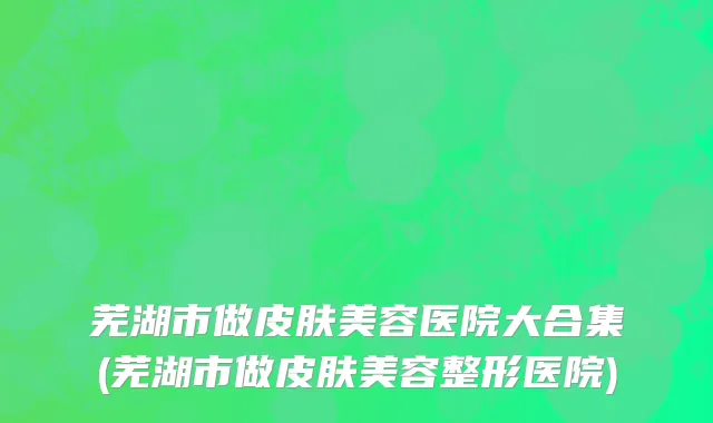 芜湖市做皮肤美容医院大合集(芜湖市做皮肤美容整形医院)