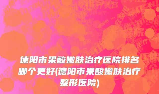 德阳市果酸嫩肤治疗医院排名哪个更好(德阳市果酸嫩肤治疗整形医院)