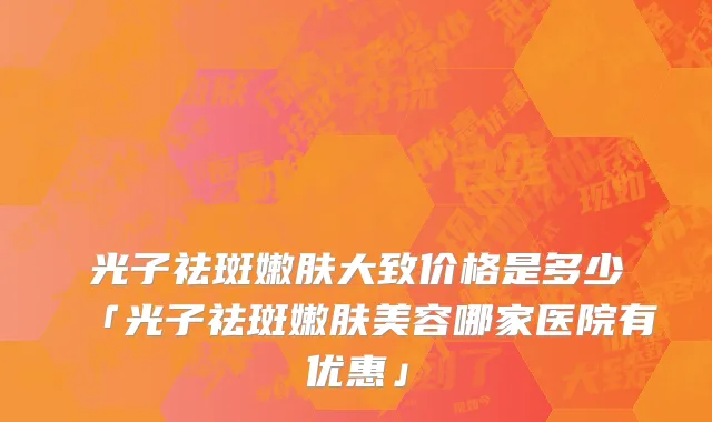 光子祛斑嫩肤大致价格是多少「光子祛斑嫩肤美容哪家医院有优惠」