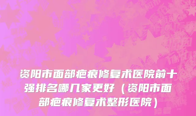 资阳市面部疤痕修复术医院前十强排名哪几家更好（资阳市面部疤痕修复术整形医院）