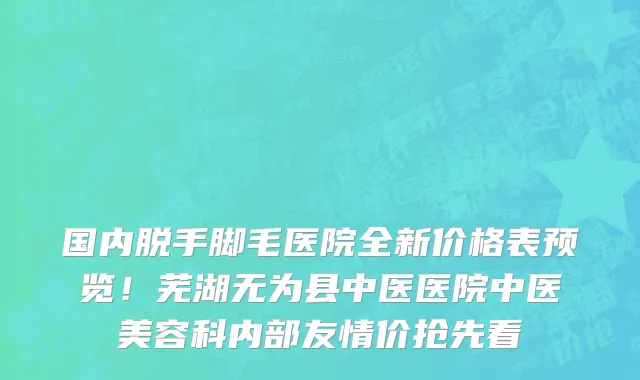 国内脱手脚毛医院全新价格表预览!芜湖无为县中医医院中医美容科内部友情价抢先看