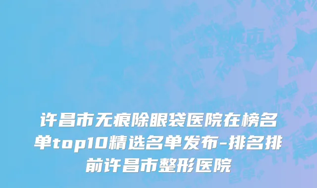 许昌市无痕除眼袋医院在榜名单top10精选名单发布-排名排前许昌市整形医院