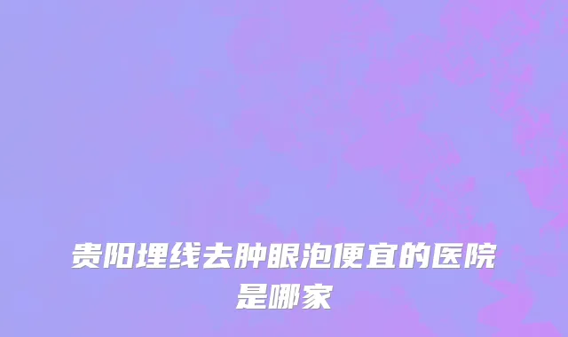 贵阳埋线去肿眼泡便宜的医院是哪家