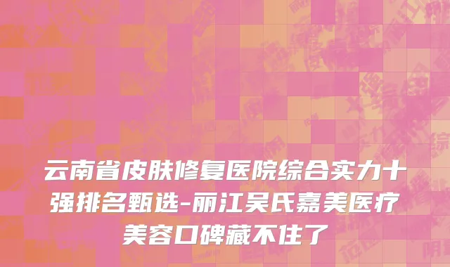 云南省皮肤修复医院综合实力十强排名甄选-丽江吴氏嘉美医疗美容口碑藏不住了