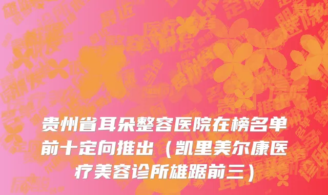 贵州省耳朵整容医院在榜名单前十定向推出（凯里美尔康医疗美容诊所雄踞前三）