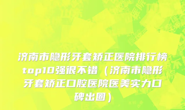 济南市隐形牙套矫正医院排行榜top10强很不错（济南市隐形牙套矫正口腔医院医美实力口碑出圈）