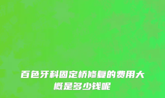 百色牙科固定桥修复的费用大概是多少钱呢