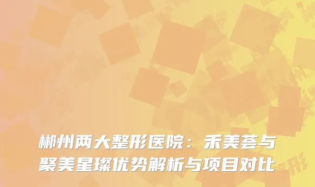 郴州两大整形医院：禾美荟与聚美星璨优势解析与项目对比