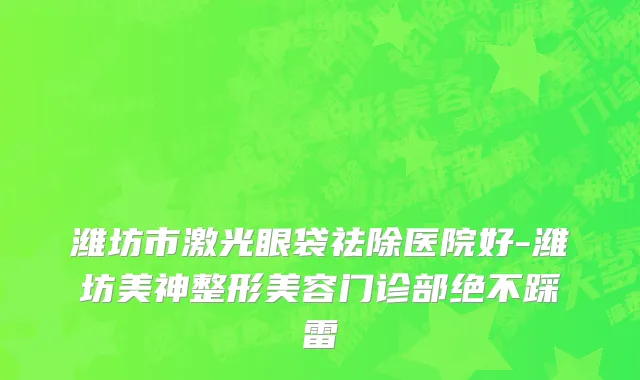 潍坊市激光眼袋祛除医院好-潍坊美神整形美容门诊部绝不踩雷