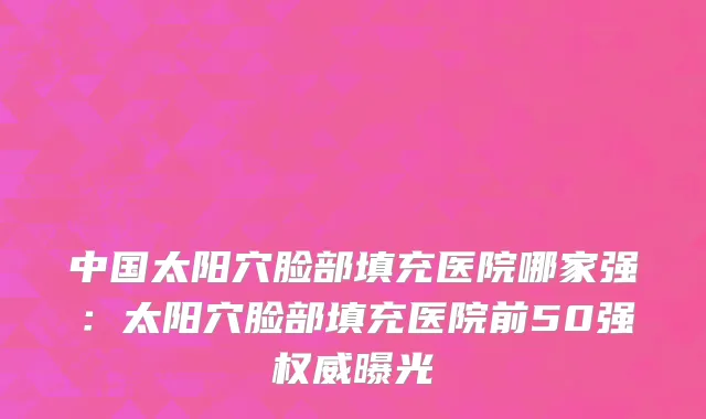 中国太阳穴脸部填充医院哪家强：太阳穴脸部填充医院前50强权威曝光