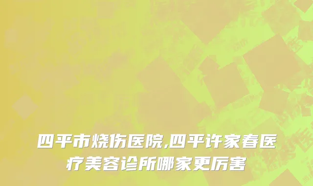 四平市烧伤医院,四平许家春医疗美容诊所哪家更厉害