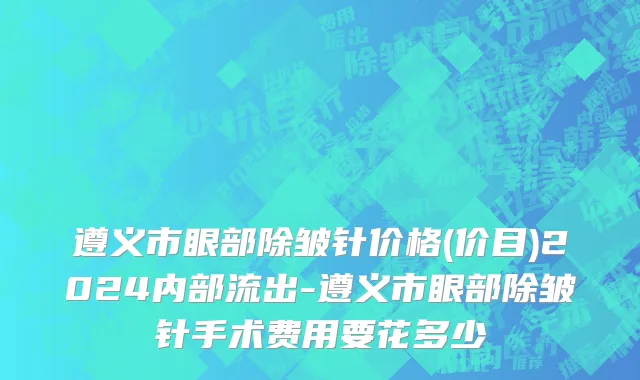 遵义市眼部除皱针价格(价目)2024内部流出-遵义市眼部除皱针手术费用要花多少