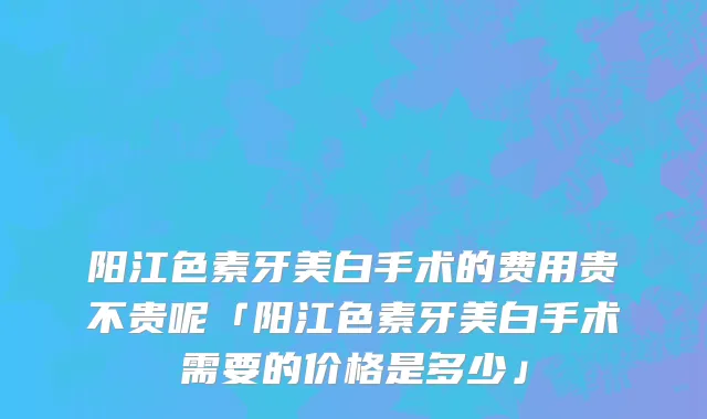 阳江色素牙美白手术的费用贵不贵呢「阳江色素牙美白手术需要的价格是多少」