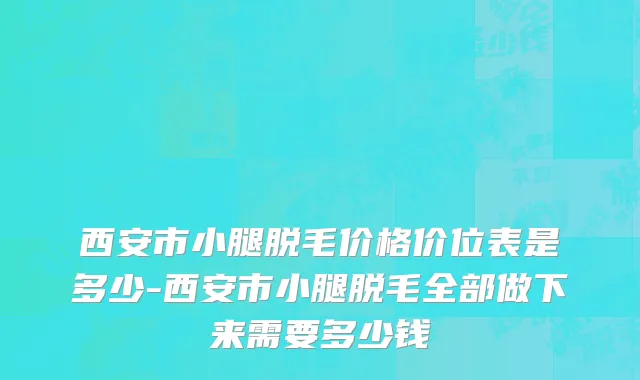 西安市小腿脱毛价格价位表是多少-西安市小腿脱毛全部做下来需要多少钱