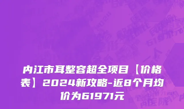 内江市耳整容超全项目【价格表】2024新攻略-近8个月均价为61971元