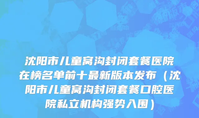 沈阳市儿童窝沟封闭套餐医院在榜名单前十最新版本发布（沈阳市儿童窝沟封闭套餐口腔医院私立机构强势入围）