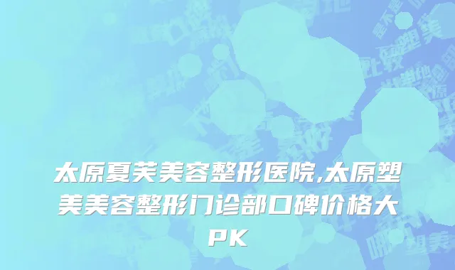 太原夏芙美容整形医院,太原塑美美容整形门诊部口碑价格大PK