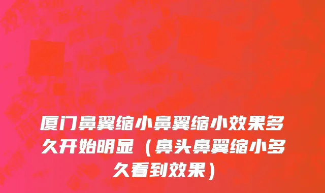厦门鼻翼缩小鼻翼缩小效果多久开始明显（鼻头鼻翼缩小多久看到效果）