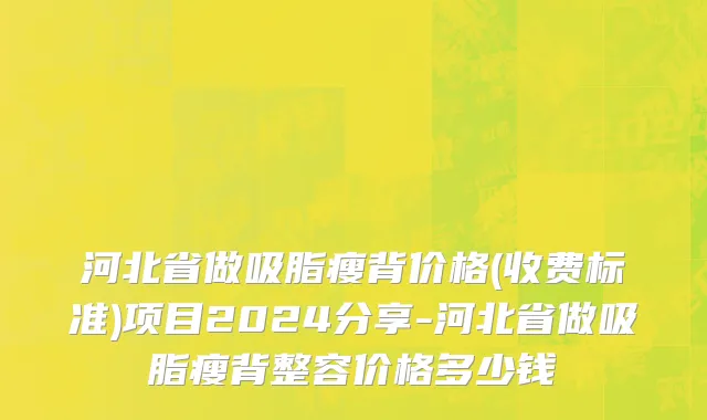 河北省做吸脂瘦背价格(收费标准)项目2024分享-河北省做吸脂瘦背整容价格多少钱