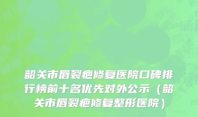 韶关市唇裂疤修复医院口碑排行榜前十名优先对外公示（韶关市唇裂疤修复整形医院）