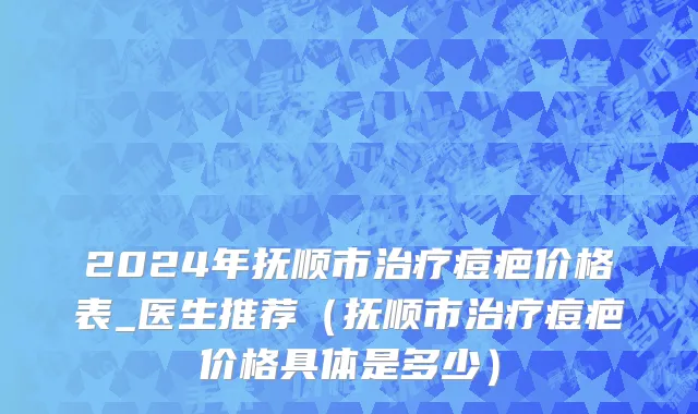 2024年抚顺市治疗痘疤价格表_医生推荐（抚顺市治疗痘疤价格具体是多少）