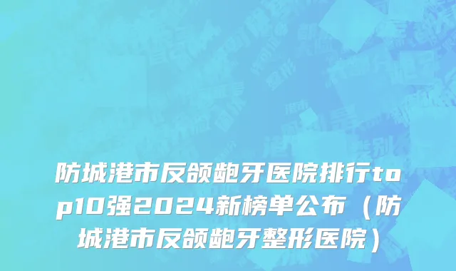 防城港市反颌龅牙医院排行top10强2024新榜单公布（防城港市反颌龅牙整形医院）