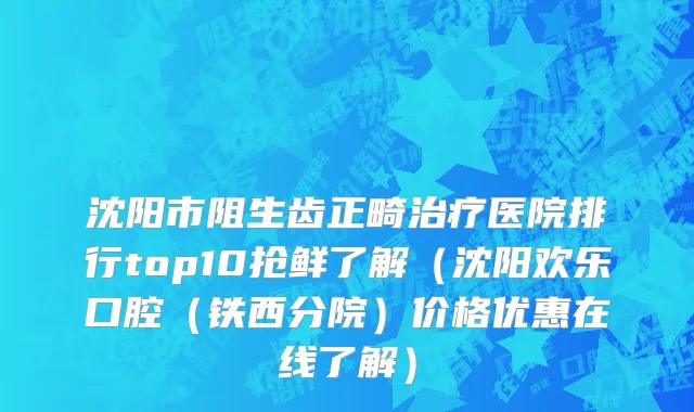沈阳市阻生齿正畸治疗医院排行top10抢鲜了解（沈阳欢乐口腔（铁西分院）价格优惠在线了解）