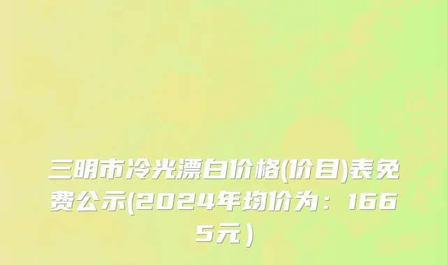 三明市冷光漂白价格(价目)表免费公示(2024年均价为：1665元）