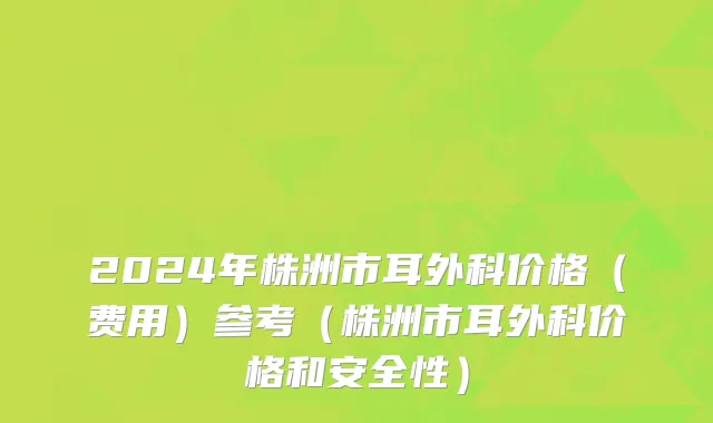 2024年株洲市耳外科价格（费用）参考（株洲市耳外科价格和安全性）