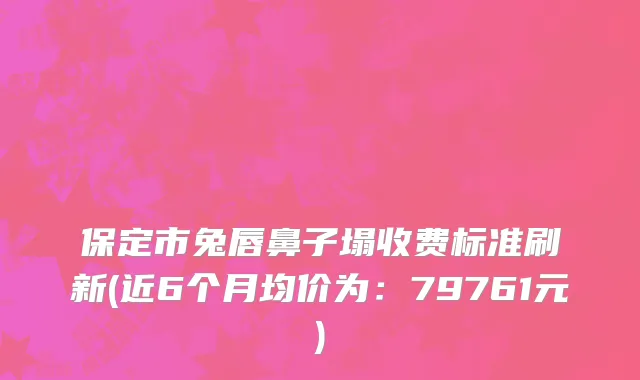 保定市兔唇鼻子塌收费标准刷新(近6个月均价为：79761元)