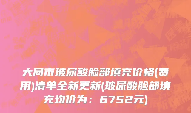大同市玻尿酸脸部填充价格(费用)清单全新更新(玻尿酸脸部填充均价为：6752元)